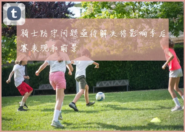 骑士防守问题亟待解决将影响季后赛表现和前景