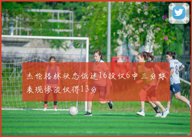 杰伦格林状态低迷16投仅6中三分球表现惨淡仅得13分