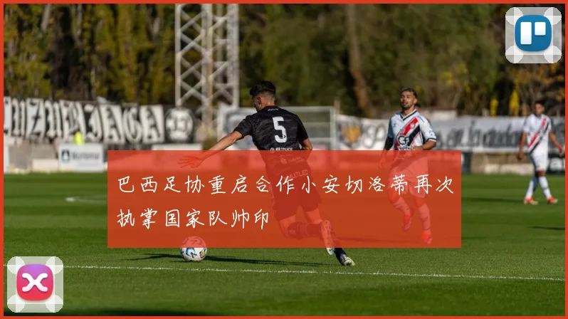 巴西足协重启合作小安切洛蒂再次执掌国家队帅印