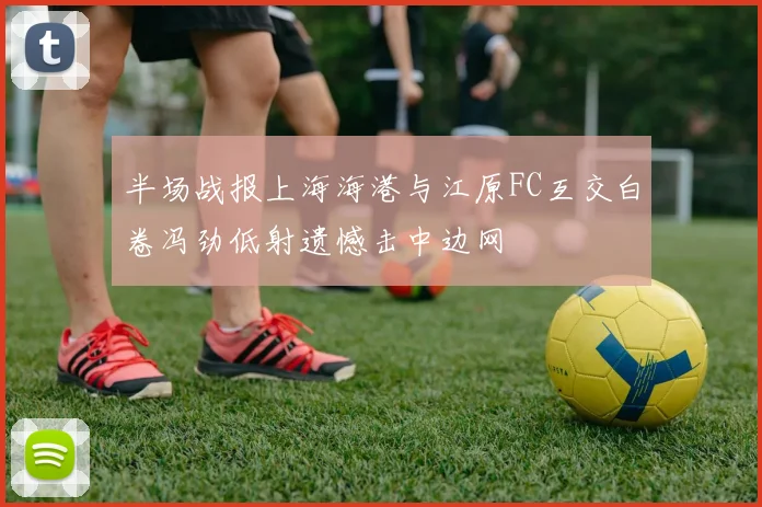 半场战报上海海港与江原FC互交白卷冯劲低射遗憾击中边网