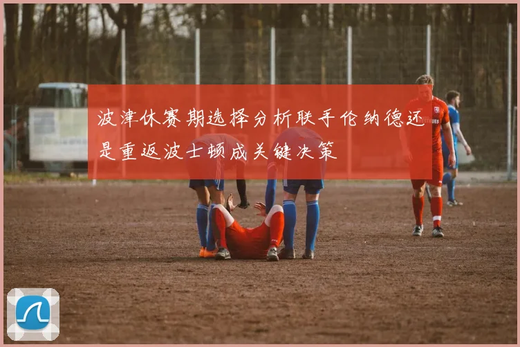 波津休赛期选择分析联手伦纳德还是重返波士顿成关键决策