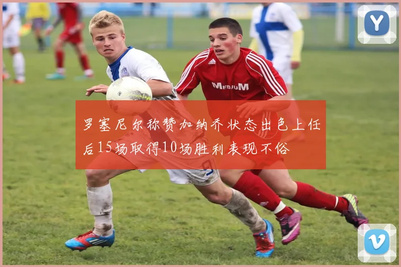 罗塞尼尔称赞加纳乔状态出色上任后15场取得10场胜利表现不俗