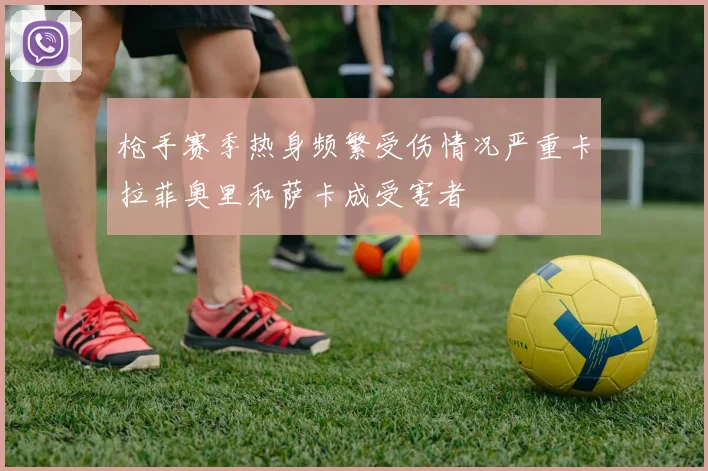 枪手赛季热身频繁受伤情况严重卡拉菲奥里和萨卡成受害者