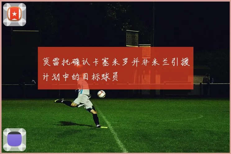 莫雷托确认卡塞米罗并非米兰引援计划中的目标球员