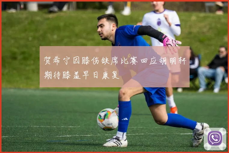 贺希宁因膝伤缺席比赛回应胡明轩期待膝盖早日康复