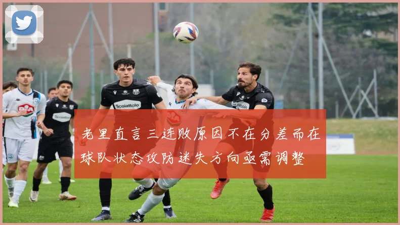 老里直言三连败原因不在分差而在球队状态攻防迷失方向亟需调整