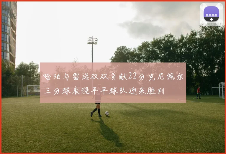 哈珀与雷诺双双贡献22分克尼佩尔三分球表现平平球队迎来胜利