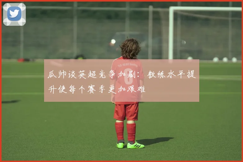 瓜帅谈英超竞争加剧：教练水平提升使每个赛季更加艰难