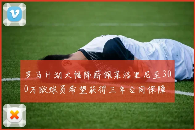 罗马计划大幅降薪佩莱格里尼至300万欧球员希望获得三年合同保障
