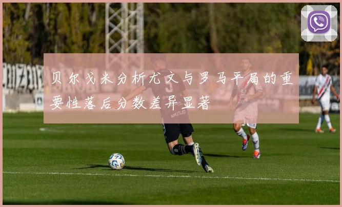 贝尔戈米分析尤文与罗马平局的重要性落后分数差异显著