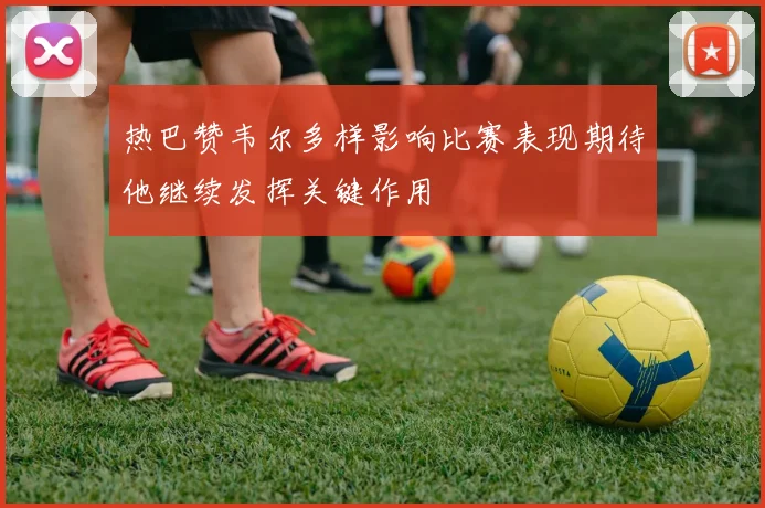 热巴赞韦尔多样影响比赛表现期待他继续发挥关键作用