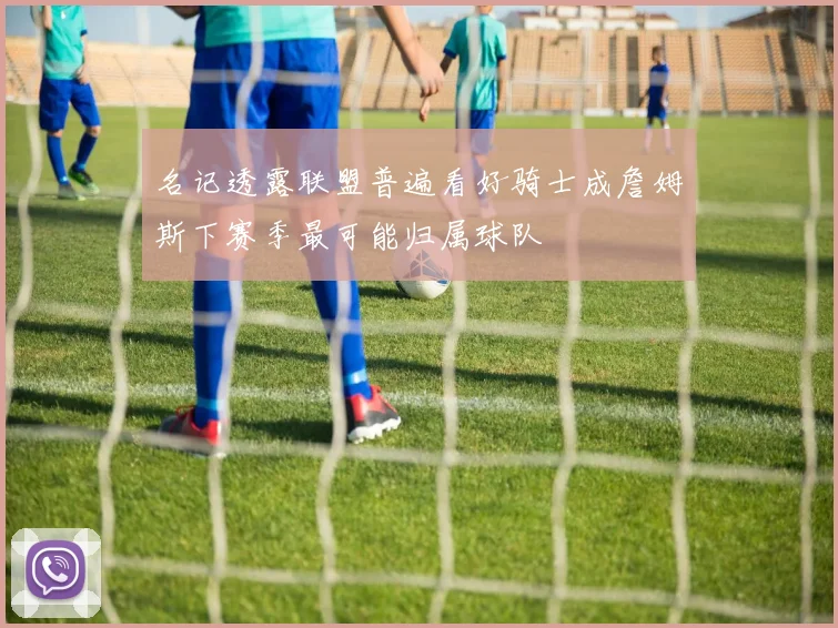 名记透露联盟普遍看好骑士成詹姆斯下赛季最可能归属球队